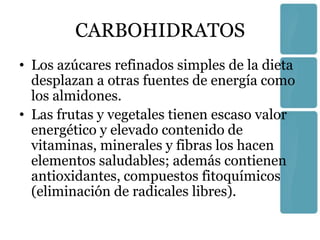 CARBOHIDRATOS
• Los azúcares refinados simples de la dieta
  desplazan a otras fuentes de energía como
  los almidones.
• Las frutas y vegetales tienen escaso valor
  energético y elevado contenido de
  vitaminas, minerales y fibras los hacen
  elementos saludables; además contienen
  antioxidantes, compuestos fitoquímicos
  (eliminación de radicales libres).
 