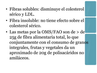 • Fibras solubles: disminuye el colesterol
  sérico y LDL.
• Fibra insoluble: no tiene efecto sobre el
  colesterol sérico.
• Las metas por la OMS/FAO son de > de
  25g de fibra alimentaria total, lo que
  conjuntamente con el consumo de granos
  integrales, frutas y vegetales da un
  aproximado de 20g de polisacáridos no
  amiláceos.
 