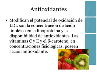 Antioxidantes
• Modifican el potencial de oxidación de
  LDL son la concentración de ácido
  linoleico en la lipoproteína y la
  disponibilidad de antioxidantes. Las
  vitaminas C y E y el β-caroteno, en
  concentraciones fisiológicas, poseen
  acción antioxidante.
 