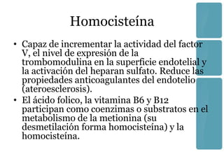 Homocisteína
• Capaz de incrementar la actividad del factor
  V, el nivel de expresión de la
  trombomodulina en la superficie endotelial y
  la activación del heparan sulfato. Reduce las
  propiedades anticoagulantes del endotelio
  (ateroesclerosis).
• El ácido folico, la vitamina B6 y B12
  participan como coenzimas o substratos en el
  metabolismo de la metionina (su
  desmetilación forma homocisteína) y la
  homocisteína.
 