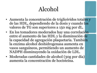 Alcohol
• Aumenta la concentración de triglicéridos totales y
  de las HDL, dependiendo de la dosis y cuando los
  valores de TG son superiores a 150 mg por dL.
• En los tomadores moderados hay una correlación
  entre el aumento de las HDL y la disminución de
  la capacidad de agregación plaquetaria. También
  la enzima alcohol deshidrogenasa aumenta en
  vasos sanguíneos, permitiendo un aumento de
  NADPH disminuyendo la oxidación de LDL.
• Moderadas cantidades de alcohol (30g por día)
  aumenta la concentración de hocisteína.
 