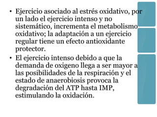 • Ejercicio asociado al estrés oxidativo, por
  un lado el ejercicio intenso y no
  sistemático, incrementa el metabolismo
  oxidativo; la adaptación a un ejercicio
  regular tiene un efecto antioxidante
  protector.
• El ejercicio intenso debido a que la
  demanda de oxigeno llega a ser mayor a
  las posibilidades de la respiración y el
  estado de anaerobiosis provoca la
  degradación del ATP hasta IMP,
  estimulando la oxidación.
 