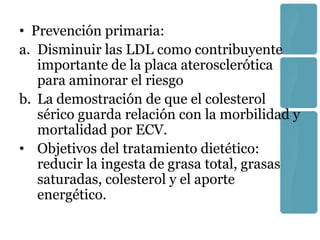 • Prevención primaria:
a. Disminuir las LDL como contribuyente
   importante de la placa aterosclerótica
   para aminorar el riesgo
b. La demostración de que el colesterol
   sérico guarda relación con la morbilidad y
   mortalidad por ECV.
• Objetivos del tratamiento dietético:
   reducir la ingesta de grasa total, grasas
   saturadas, colesterol y el aporte
   energético.
 