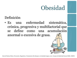 Obesidad
    Definición
    • Es una enfermedad sistemática,
      crónica, progresiva y multifactorial que
      se define como una acumulación
      anormal o excesiva de grasa.




Guía de Práctica Clínica. Prevención, Diagnóstico y Tratamiento del sobrepeso y la obesidad exógena. 2011. Consejo de Salubridad General IMSS , ISSSTE
 
