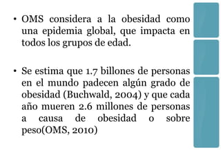 • OMS considera a la obesidad como
  una epidemia global, que impacta en
  todos los grupos de edad.

• Se estima que 1.7 billones de personas
  en el mundo padecen algún grado de
  obesidad (Buchwald, 2004) y que cada
  año mueren 2.6 millones de personas
  a causa de obesidad o sobre
  peso(OMS, 2010)
 