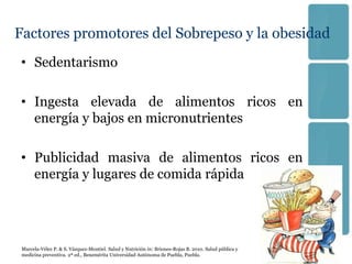 Factores promotores del Sobrepeso y la obesidad
• Sedentarismo

• Ingesta elevada de alimentos ricos en
  energía y bajos en micronutrientes

• Publicidad masiva de alimentos ricos en
  energía y lugares de comida rápida




 Marcela-Vélez P. & S. Vázquez-Montiel. Salud y Nutrición in: Briones-Rojas B. 2010. Salud pública y
 medicina preventiva. 2ª ed., Benemérita Universidad Autónoma de Puebla, Puebla.
 