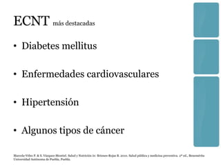 ECNT más destacadas
• Diabetes mellitus

• Enfermedades cardiovasculares

• Hipertensión

• Algunos tipos de cáncer

Marcela-Vélez P. & S. Vázquez-Montiel. Salud y Nutrición in: Briones-Rojas B. 2010. Salud pública y medicina preventiva. 2ª ed., Benemérita
Universidad Autónoma de Puebla, Puebla.
 
