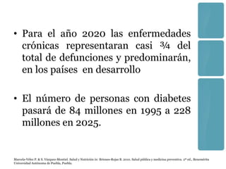 • Para el año 2020 las enfermedades
  crónicas representaran casi ¾ del
  total de defunciones y predominarán,
  en los países en desarrollo

• El número de personas con diabetes
  pasará de 84 millones en 1995 a 228
  millones en 2025.


Marcela-Vélez P. & S. Vázquez-Montiel. Salud y Nutrición in: Briones-Rojas B. 2010. Salud pública y medicina preventiva. 2ª ed., Benemérita
Universidad Autónoma de Puebla, Puebla.
 