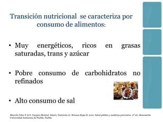 Transición nutricional se caracteriza por
         consumo de alimentos:


• Muy energéticos, ricos                                                                      en              grasas
  saturadas, trans y azúcar

• Pobre consumo de carbohidratos no
  refinados

• Alto consumo de sal
Marcela-Vélez P. & S. Vázquez-Montiel. Salud y Nutrición in: Briones-Rojas B. 2010. Salud pública y medicina preventiva. 2ª ed., Benemérita
Universidad Autónoma de Puebla, Puebla.
 