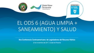 EL ODS 6 (AGUA LIMPIA +
SANEAMIENTO) Y SALUD
9na Conferencia Centroamericana de Legisladores del Recurso Hídrico
23 de noviembre del 2017, Ciudad de Panamá
 