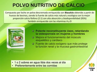 POLVO NUTRITIVO DE CALCIO
Compuesto por leche en polvo descremada enriquecida con Biocalcio obtenido a partir de
   huesos de bovinos, siendo la fuente de calcio más natural y ecológica con la mejor
      proporción calcio fósforo (2:1) con alta absorción y biodisponibilidad (95%)
                     También enriquecido con las vitaminas A y D



                             Potente reconstituyente óseo, retardando
                             la osteoporosis en mujeres y hombres
                             Mejora el funcionamiento del músculo
                             esquelético y cardiaco
                             Fuente de calcio exógeno que más protege
                             la función renal y la mucosa gastrointestinal




      • 1 o 2 sobres en agua tibia dos veces al día
      • Preferentemente entre las comidas
 