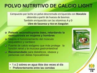 POLVO NUTRITIVO DE CALCIO LIGHT
  Compuesto por leche en polvo descremada enriquecida con Biocalcio
               obtenido a partir de huesos de bovinos
            También enriquecido con las vitaminas A y D
                 Libre de Sacarosa y rico en Jiaogulan


 Potente reconstituyente óseo, retardando la
 osteoporosis en mujeres y hombres
 Mejora el funcionamiento del músculo
 esquelético y cardiaco
 Fuente de calcio exógeno que más protege la
 función renal y la mucosa gastrointestinal
 Recomendado para diabéticos, obesos y
 personas con dietas hipocalóricas


 • 1 o 2 sobres en agua tibia dos veces al día
 • Preferentemente entre las comidas
 