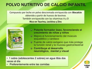 POLVO NUTRITIVO DE CALCIO INFANTIL
  Compuesto por leche en polvo descremada enriquecida con Biocalcio
               obtenido a partir de huesos de bovinos
            También enriquecido con las vitaminas A y D
                   Rico en Taurina, Lecitina y Zinc


                       Potente formador óseo, favoreciendo el
                       crecimiento de niñas y niños
                       Mejora el funcionamiento del músculo
                       esquelético y cardiaco
                       Fuente de calcio exógeno que más protege
                       la función renal y la mucosa gastrointestinal
                       Contribuye al desarrollo
                       neurológico, mental y visual

• 1 sobre (adolescentes 2 sobres) en agua tibia dos
veces al día
• Preferentemente entre las comidas
 