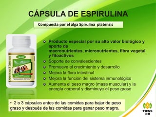 CÁPSULA DE ESPIRULINA
              Compuesta por el alga Spirulina platensis


                   Producto especial por su alto valor biológico y
                   aporte de
                   macronutrientes, micronutrientes, fibra vegetal
                   y fitoactivos
                   Soporte de convalescientes
                   Promueve el crecimiento y desarrollo
                   Mejora la flora intestinal
                   Mejora la función del sistema inmunológico
                   Aumenta el peso magro (masa muscular) y la
                   energía corporal y disminuye el peso graso


• 2 o 3 cápsulas antes de las comidas para bajar de peso
graso y después de las comidas para ganar peso magro.
 