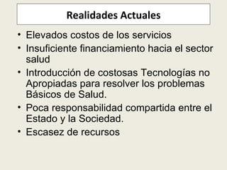 Realidades Actuales Elevados costos de los servicios Insuficiente financiamiento hacia el sector salud Introducción de costosas Tecnologías no Apropiadas para resolver los problemas Básicos de Salud . Poca responsabilidad compartida entre el Estado y la Sociedad.  Escasez de recursos 