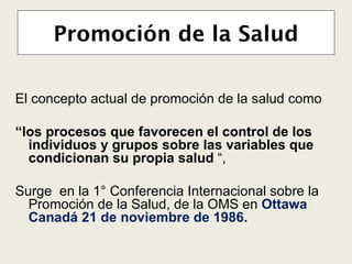 Promoción de la Salud E l concepto actual de   promoción de la salud como “ los procesos que favorecen   el control de los individuos y   grupos sobre las variables   que condicionan su propia   salud  “,  Surge   en la  1° Conferencia Internacional sobre la Promoción de la Salud,  de la OMS en  Ottawa  Canadá 21 de noviembre de  1986. 