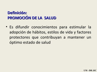 Definición: PROMOCIÓN DE LA  SALUD Es difundir conocimientos para estimular la adopción de hábitos, estilos de vida y factores protectores que contribuyan a mantener un óptimo estado de salud  UM - DR JJC 