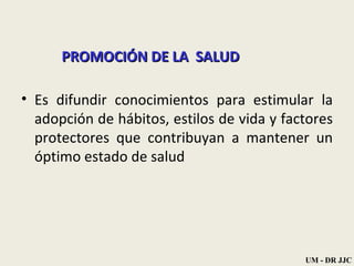PROMOCIÓN DE LA  SALUD Es difundir conocimientos para estimular la adopción de hábitos, estilos de vida y factores protectores que contribuyan a mantener un óptimo estado de salud  UM - DR JJC 
