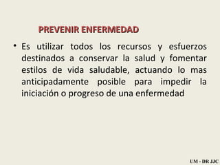 PREVENIR ENFERMEDAD Es utilizar todos los recursos y esfuerzos destinados a conservar la salud y fomentar estilos de vida saludable, actuando lo mas anticipadamente posible para impedir la iniciación o progreso de una enfermedad UM - DR JJC 