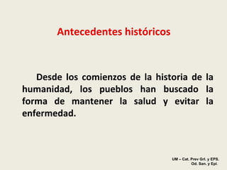 Antecedentes históricos Desde los comienzos de la historia de la humanidad, los pueblos han buscado la forma de mantener la salud y evitar la enfermedad.   UM – Cat. Prev Grl. y EPS.  Od. San. y Epi . 