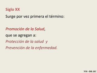 Siglo XX Surge por vez primera el término:  Promoción de la Salud ,  que se agregan a: Protección de la salud  y  Prevención de la enfermedad. NM - DR JJC 