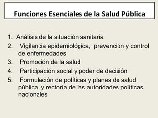 1.  Análisis de la situación sanitaria 2.  Vigilancia epidemiológica,  prevención y control de enfermedades 3.  Promoción de la salud  4.  Participación social y poder de decisión 5.  Formulación de políticas y planes de salud pública  y rectoría de las autoridades políticas nacionales Funciones Esenciales de la Salud Pública 