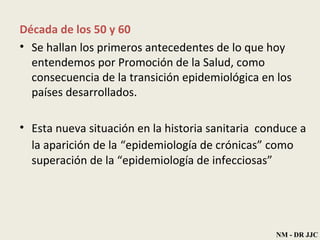 Década   de los 50 y 60 Se hallan los primeros antecedentes de lo que hoy   entendemos  por  Promoción de la   Salud, como consecuencia de la  transición epidemiológica  en los países   desarrollados. Esta nueva situación en la   historia sanitaria  conduce a la aparición de la   “epidemiología de crónicas”   como superación de la   “epidemiología de infecciosas”   NM - DR JJC 
