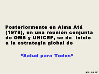 Posteriormente en Alma Atá  (1978) , en   una reunión conjunta de OMS y   UNICEF, se da  inicio a la estrategia   global de “ Salud para Todos” NM - DR JJC 