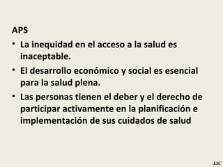 APS La inequidad en el acceso a la salud es inaceptable. El desarrollo económico y social es esencial para la salud plena. Las personas tienen el deber y el derecho de participar activamente en la planificación e implementación de sus cuidados de salud JJC 
