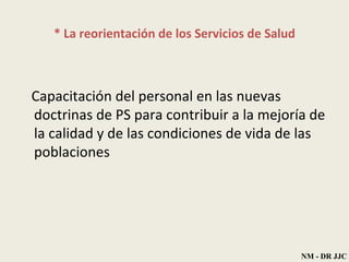* La reorientación de los Servicios de Salud Capacitación del personal en las nuevas doctrinas de PS para contribuir a la mejoría de la calidad y de las condiciones de vida de las poblaciones NM - DR JJC 