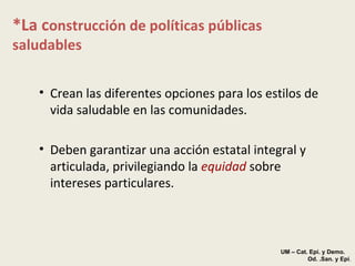*La c onstrucción de políticas públicas saludables Crean las diferentes opciones para los estilos de vida saludable en las comunidades. Deben garantizar una acción estatal integral y articulada, privilegiando la  equidad  sobre intereses particulares. UM – Cat. Epi. y Demo.  Od. .San. y Epi . 
