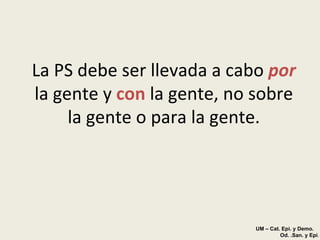 La PS debe ser llevada a cabo  por  la gente y  con   la gente, no sobre la gente o para la gente. UM – Cat. Epi. y Demo.  Od. .San. y Epi . 