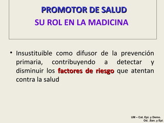   PROMOTOR DE SALUD SU ROL EN LA MADICINA   Insustituible como difusor de la prevención primaria, contribuyendo a detectar y disminuir los  factores de riesgo  que atentan contra la salud UM – Cat. Epi. y Demo.  Od. .San. y Epi . 