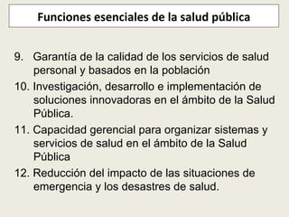 Funciones esenciales de la salud pública 9.  Garantía de la calidad de los servicios de salud personal y basados en la población 10. Investigación, desarrollo e implementación de soluciones innovadoras en el ámbito de la Salud Pública.  11. Capacidad gerencial para organizar sistemas y servicios de salud en el ámbito de la Salud Pública 12. Reducción del impacto de las situaciones de emergencia y los desastres de salud. 