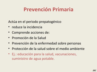 Prevención Primaria Actúa en el periodo prepatogénico reduce la incidencia Comprende acciones de: Promoción de la Salud  Prevención de la enfermedad sobre personas Protección de la salud sobre el medio ambiente Ej.: educación para la salud, vacunaciones, suministro de agua potable. JJC 