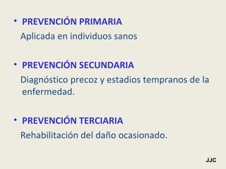 PREVENCIÓN PRIMARIA Aplicada en individuos sanos PREVENCIÓN SECUNDARIA Diagnóstico precoz y estadios tempranos de la enfermedad. PREVENCIÓN TERCIARIA Rehabilitación del daño ocasionado. JJC 