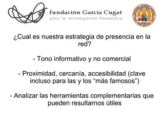 ¿Cual es nuestra estrategia de presencia en la
                      red?

       - Tono informativo y no comercial

  - Proximidad, cercanía, accesibilidad (clave
      incluso para las y los “más famosos”)

- Analizar las herramientas complementarias que
              pueden resultarnos útiles
 
