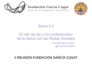 Salud 2.0

  El reto de las y los profesionales
 de la Salud con las Redes Sociales
                      Por Montserrat Boix
                        @montserratboix



II REUNIÓN FUNDACIÓN GARCÍA CUGAT
 
