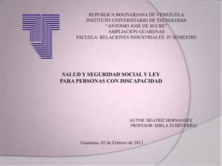 REPUBLICA BOLIVARIANA DE VENEZUELA
       INSTITUTO UNIVERSITARIO DE TECNOLOGIA
               “ANTONIO JOSE DE SUCRE”
                AMPLIACION GUARENAS
    ESCUELA: RELACIONES INDUSTRIALES IV SEMESTRE




 SALUD Y SEGURIDAD SOCIAL Y LEY
PARA PERSONAS CON DISCAPACIDAD




                              AUTOR: BEATRIZ HERNANDEZ
                              PROFESOR: MIRLA ECHEVERRIA


      Guarenas, 02 de Febrero de 2013
 