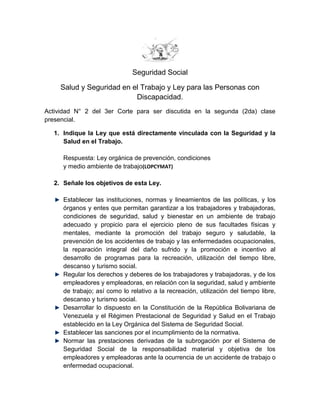 Seguridad Social

     Salud y Seguridad en el Trabajo y Ley para las Personas con
                           Discapacidad.
Actividad N° 2 del 3er Corte para ser discutida en la segunda (2da) clase
presencial.

  1. Indique la Ley que está directamente vinculada con la Seguridad y la
     Salud en el Trabajo.

     Respuesta: Ley orgánica de prevención, condiciones
     y medio ambiente de trabajo(LOPCYMAT)

  2. Señale los objetivos de esta Ley.

     Establecer las instituciones, normas y lineamientos de las políticas, y los
     órganos y entes que permitan garantizar a los trabajadores y trabajadoras,
     condiciones de seguridad, salud y bienestar en un ambiente de trabajo
     adecuado y propicio para el ejercicio pleno de sus facultades físicas y
     mentales, mediante la promoción del trabajo seguro y saludable, la
     prevención de los accidentes de trabajo y las enfermedades ocupacionales,
     la reparación integral del daño sufrido y la promoción e incentivo al
     desarrollo de programas para la recreación, utilización del tiempo libre,
     descanso y turismo social.
     Regular los derechos y deberes de los trabajadores y trabajadoras, y de los
     empleadores y empleadoras, en relación con la seguridad, salud y ambiente
     de trabajo; así como lo relativo a la recreación, utilización del tiempo libre,
     descanso y turismo social.
     Desarrollar lo dispuesto en la Constitución de la República Bolivariana de
     Venezuela y el Régimen Prestacional de Seguridad y Salud en el Trabajo
     establecido en la Ley Orgánica del Sistema de Seguridad Social.
     Establecer las sanciones por el incumplimiento de la normativa.
     Normar las prestaciones derivadas de la subrogación por el Sistema de
     Seguridad Social de la responsabilidad material y objetiva de los
     empleadores y empleadoras ante la ocurrencia de un accidente de trabajo o
     enfermedad ocupacional.
 