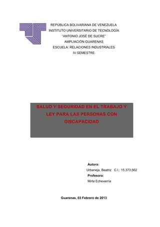 REPÚBLICA BOLIVARIANA DE VENEZUELA
    INSTITUTO UNIVERSITARIO DE TECNOLOGÍA
           “ANTONIO JOSÉ DE SUCRE”
            AMPLIACIÓN GUARENAS
      ESCUELA: RELACIONES INDUSTRIALES
                 IV SEMESTRE




SALUD Y SEGURIDAD EN EL TRABAJO Y
   LEY PARA LAS PERSONAS CON
            DISCAPACIDAD




                          Autora:
                         Urbaneja, Beatriz C.I.: 15.373.562
                          Profesora:
                          Mirla Echeverría




          Guarenas, 03 Febrero de 2013
 