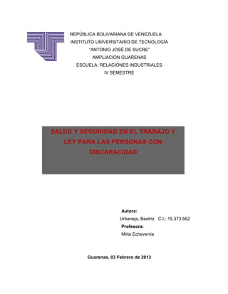 REPÚBLICA BOLIVARIANA DE VENEZUELA
     INSTITUTO UNIVERSITARIO DE TECNOLOGÍA
            “ANTONIO JOSÉ DE SUCRE”
             AMPLIACIÓN GUARENAS
       ESCUELA: RELACIONES INDUSTRIALES
                  IV SEMESTRE




SALUD Y SEGURIDAD EN EL TRABAJO Y
   LEY PARA LAS PERSONAS CON
            DISCAPACIDAD




                         Autora:
                         Urbaneja, Beatriz C.I.: 15.373.562
                         Profesora:
                         Mirla Echeverría




           Guarenas, 03 Febrero de 2013
 
