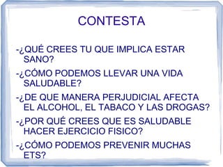 CONTESTA
-¿QUÉ CREES TU QUE IMPLICA ESTAR
SANO?
-¿CÓMO PODEMOS LLEVAR UNA VIDA
SALUDABLE?
-¿DE QUE MANERA PERJUDICIAL AFECTA
EL ALCOHOL, EL TABACO Y LAS DROGAS?
-¿POR QUÉ CREES QUE ES SALUDABLE
HACER EJERCICIO FISICO?
-¿CÓMO PODEMOS PREVENIR MUCHAS
ETS?
 
