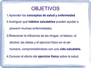 OBJETIVOS
1.Aprender los conceptos de salud y enfermedad.
2.Averiguar qué hábitos saludables pueden ayudar a
prevenir muchas enfermedades.
3.Relacionar la influencia de las drogas, el tabaco, el
alcohol, las dietas y el ejercicio físico en el ser
humano, comprometiéndose con una vida saludable.
4.Conocer el efecto del ejercicio físico sobre la salud.
 