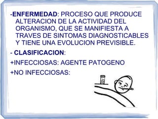 -ENFERMEDAD: PROCESO QUE PRODUCE
ALTERACION DE LA ACTIVIDAD DEL
ORGANISMO, QUE SE MANIFIESTA A
TRAVES DE SINTOMAS DIAGNOSTICABLES
Y TIENE UNA EVOLUCION PREVISIBLE.
- CLASIFICACION:
+INFECCIOSAS: AGENTE PATOGENO
+NO INFECCIOSAS:
 