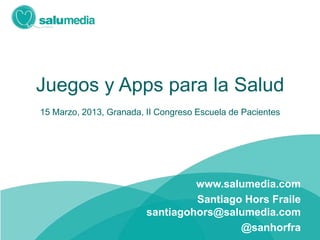 Juegos y Apps para la Salud
15 Marzo, 2013, Granada, II Congreso Escuela de Pacientes




                                  www.salumedia.com
                                  Santiago Hors Fraile
                         santiagohors@salumedia.com
                                          @sanhorfra
 