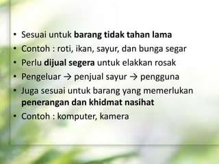 • Sesuai untuk barang tidak tahan lama
• Contoh : roti, ikan, sayur, dan bunga segar
• Perlu dijual segera untuk elakkan rosak
• Pengeluar → penjual sayur → pengguna
• Juga sesuai untuk barang yang memerlukan
penerangan dan khidmat nasihat
• Contoh : komputer, kamera
 