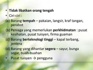 • Tidak libatkan orang tengah
• Ciri-ciri :
(a) Barang tempah – pakaian, langsir, kraf tangan,
perabot
(b) Peniaga yang memerlukan perkhidmatan : pusat
kesihatan, pusat tuisyen, firma guaman
(c) Barang berteknologi tinggi – kapal terbang,
jentera
(d) Barang yang dihantar segera – sayur, bunga
segar, buah-buahan
• Pusat tuisyen → pengguna
 