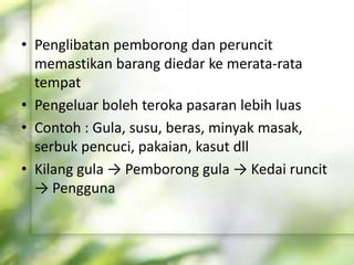 • Penglibatan pemborong dan peruncit
memastikan barang diedar ke merata-rata
tempat
• Pengeluar boleh teroka pasaran lebih luas
• Contoh : Gula, susu, beras, minyak masak,
serbuk pencuci, pakaian, kasut dll
• Kilang gula → Pemborong gula → Kedai runcit
→ Pengguna
 