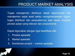 PRODUCT MARKET ANALYSIS

Tugas manajemen distribusi dapat dipermudah bila
manajemen sejak awal selalu mengorientasikan tugas-
tugas distribusi dan penjualannya atas dasar analysis
produk pasar yang relevan dan proporsional.

Dapat digunakan dengan tiga klasifikasi sbb :
1. Produk spesialis
2. Market spesialis
3. Kombinasi produk – market spesialis


                  Powerpoint Templates
                                                Page 14
 